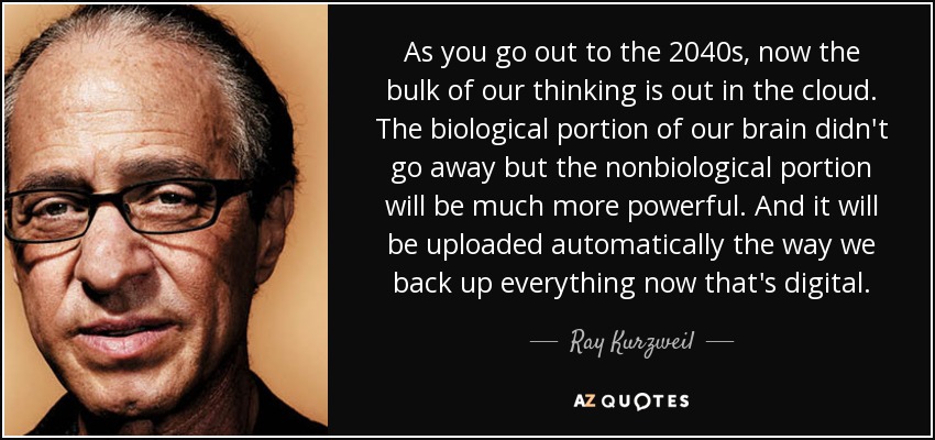 As you go out to the 2040s, now the bulk of our thinking is out in the cloud. The biological portion of our brain didn't go away but the nonbiological portion will be much more powerful. And it will be uploaded automatically the way we back up everything now that's digital. - Ray Kurzweil