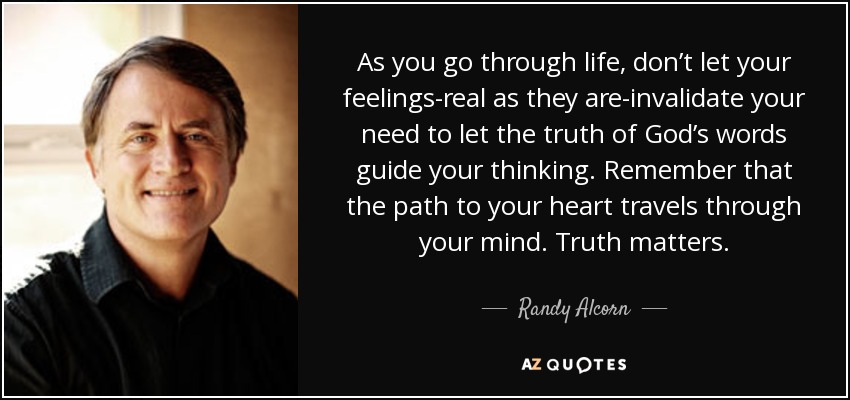 As you go through life, don’t let your feelings-real as they are-invalidate your need to let the truth of God’s words guide your thinking. Remember that the path to your heart travels through your mind. Truth matters. - Randy Alcorn
