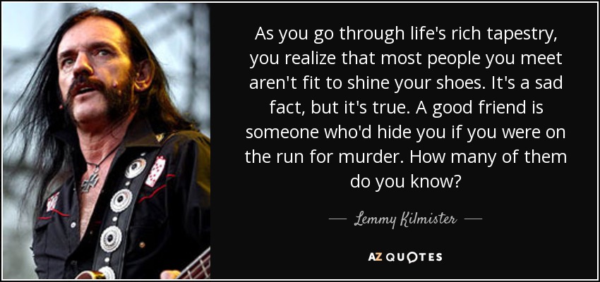 As you go through life's rich tapestry, you realize that most people you meet aren't fit to shine your shoes. It's a sad fact, but it's true. A good friend is someone who'd hide you if you were on the run for murder. How many of them do you know? - Lemmy Kilmister