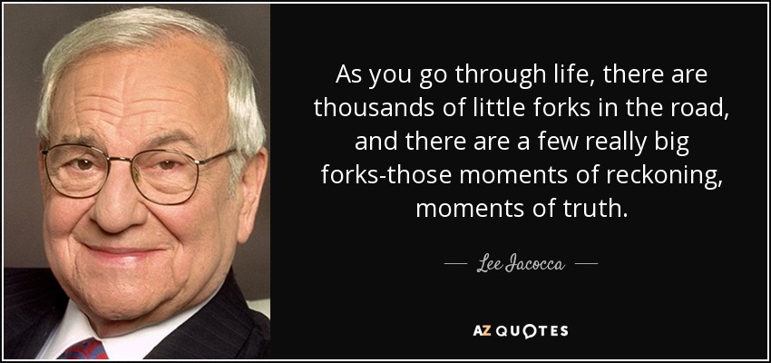 As you go through life, there are thousands of little forks in the road, and there are a few really big forks-those moments of reckoning, moments of truth. - Lee Iacocca