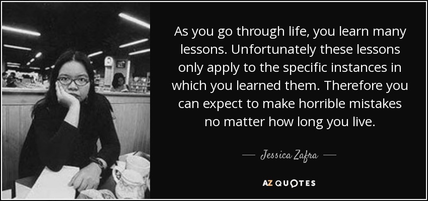 As you go through life, you learn many lessons. Unfortunately these lessons only apply to the specific instances in which you learned them. Therefore you can expect to make horrible mistakes no matter how long you live. - Jessica Zafra