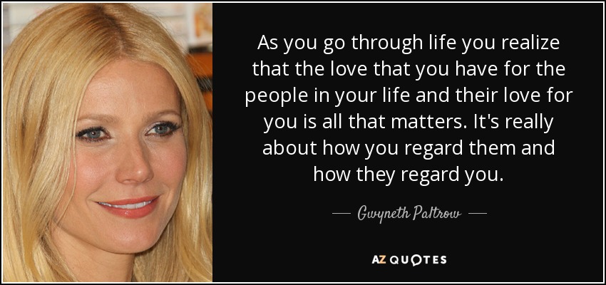 As you go through life you realize that the love that you have for the people in your life and their love for you is all that matters. It's really about how you regard them and how they regard you. - Gwyneth Paltrow
