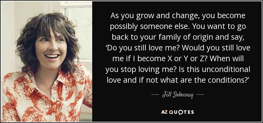 As you grow and change, you become possibly someone else. You want to go back to your family of origin and say, ‘Do you still love me? Would you still love me if I become X or Y or Z? When will you stop loving me? Is this unconditional love and if not what are the conditions?’ - Jill Soloway