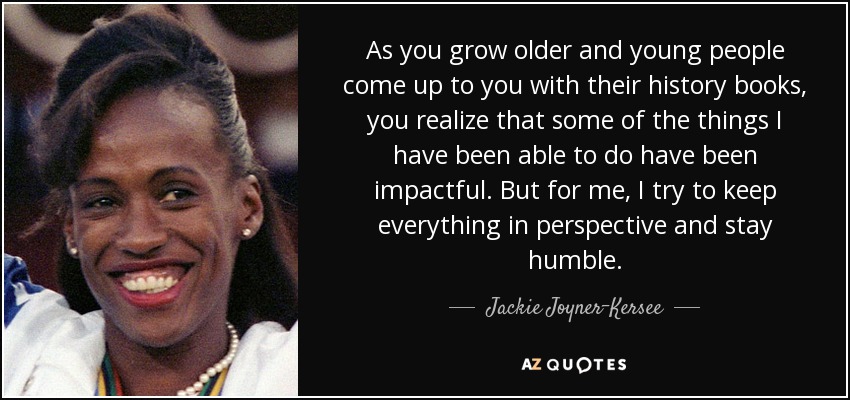 As you grow older and young people come up to you with their history books, you realize that some of the things I have been able to do have been impactful. But for me, I try to keep everything in perspective and stay humble. - Jackie Joyner-Kersee