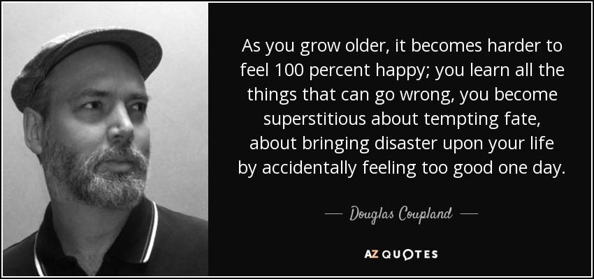 As you grow older, it becomes harder to feel 100 percent happy; you learn all the things that can go wrong, you become superstitious about tempting fate, about bringing disaster upon your life by accidentally feeling too good one day. - Douglas Coupland