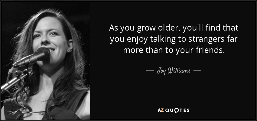 As you grow older, you'll find that you enjoy talking to strangers far more than to your friends. - Joy Williams