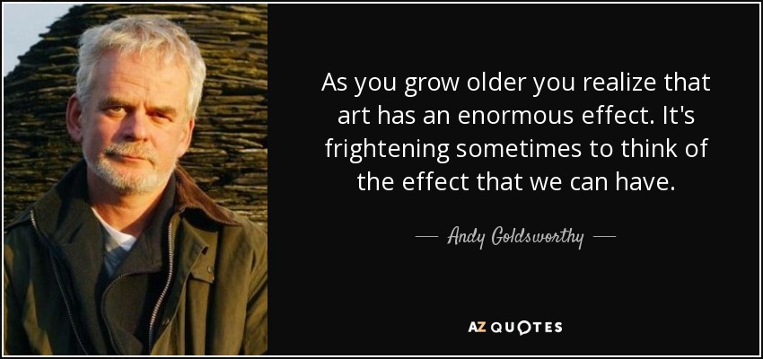 As you grow older you realize that art has an enormous effect. It's frightening sometimes to think of the effect that we can have. - Andy Goldsworthy