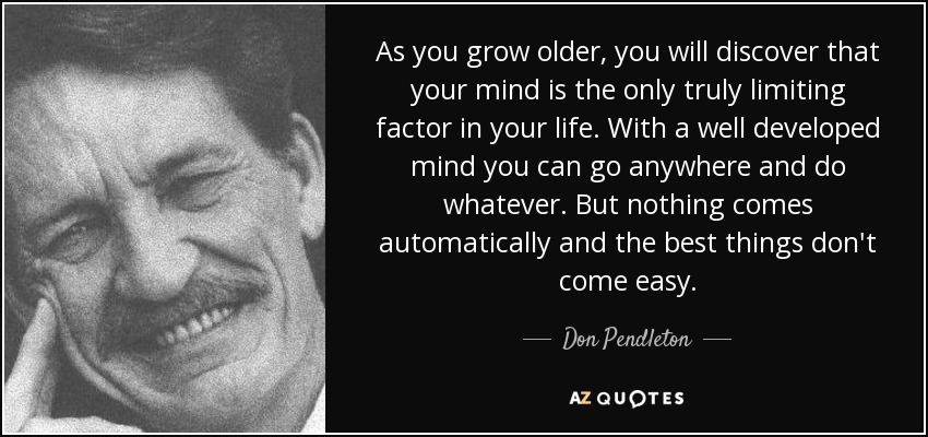 As you grow older, you will discover that your mind is the only truly limiting factor in your life. With a well developed mind you can go anywhere and do whatever. But nothing comes automatically and the best things don't come easy. - Don Pendleton