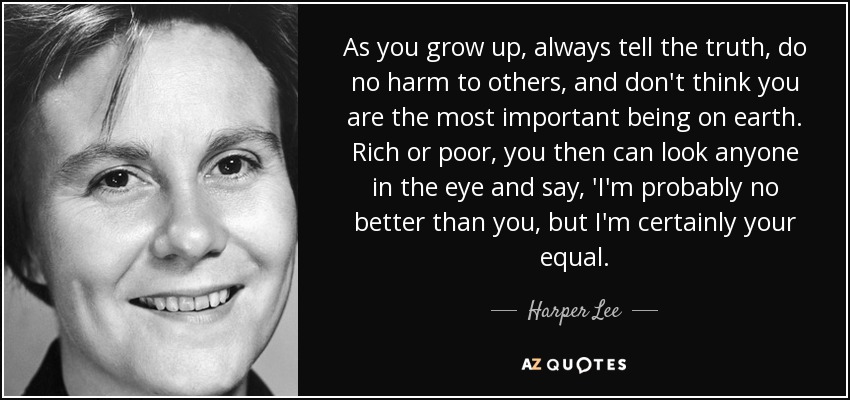 As you grow up, always tell the truth, do no harm to others, and don't think you are the most important being on earth. Rich or poor, you then can look anyone in the eye and say, 'I'm probably no better than you, but I'm certainly your equal. - Harper Lee