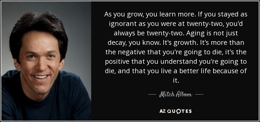 As you grow, you learn more. If you stayed as ignorant as you were at twenty-two, you'd always be twenty-two. Aging is not just decay, you know. It's growth. It's more than the negative that you're going to die, it's the positive that you understand you're going to die, and that you live a better life because of it. - Mitch Albom