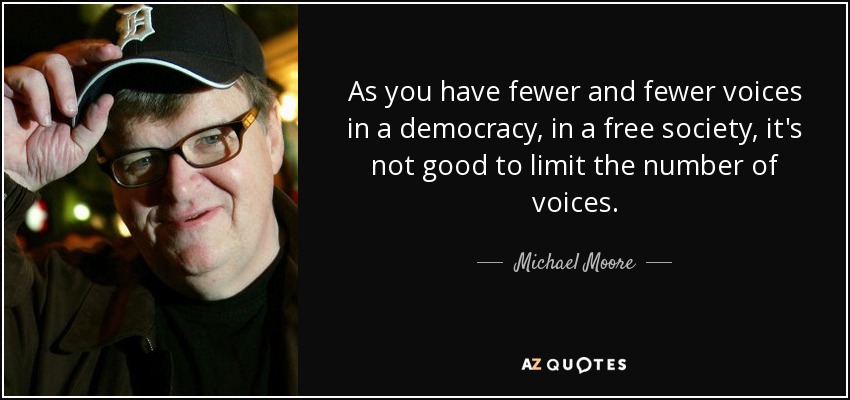 As you have fewer and fewer voices in a democracy, in a free society, it's not good to limit the number of voices. - Michael Moore