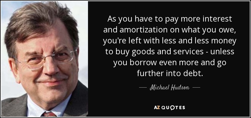 As you have to pay more interest and amortization on what you owe, you're left with less and less money to buy goods and services - unless you borrow even more and go further into debt. - Michael Hudson