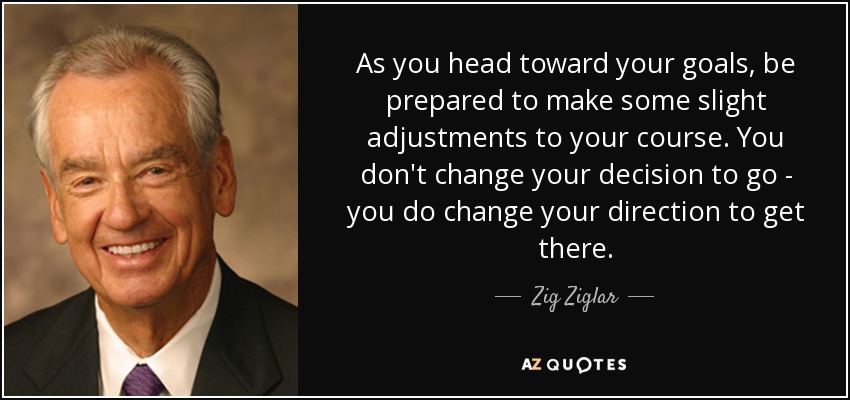 As you head toward your goals, be prepared to make some slight adjustments to your course. You don't change your decision to go - you do change your direction to get there. - Zig Ziglar