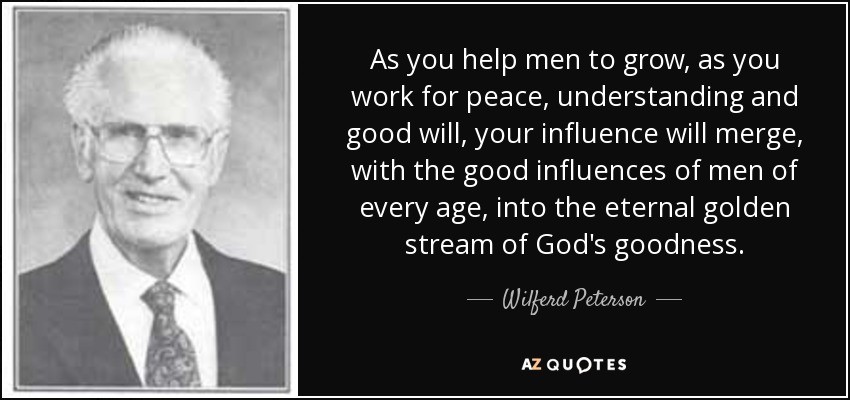 As you help men to grow, as you work for peace, understanding and good will, your influence will merge, with the good influences of men of every age, into the eternal golden stream of God's goodness. - Wilferd Peterson