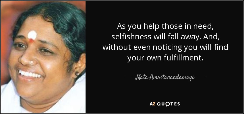 As you help those in need, selfishness will fall away. And, without even noticing you will find your own fulfillment. - Mata Amritanandamayi