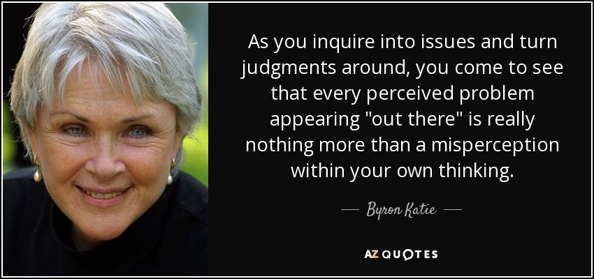 As you inquire into issues and turn judgments around, you come to see that every perceived problem appearing 