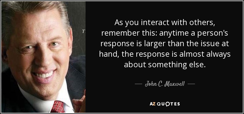 As you interact with others, remember this: anytime a person's response is larger than the issue at hand, the response is almost always about something else. - John C. Maxwell