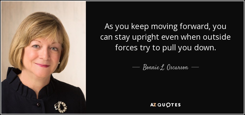 As you keep moving forward, you can stay upright even when outside forces try to pull you down. - Bonnie L. Oscarson