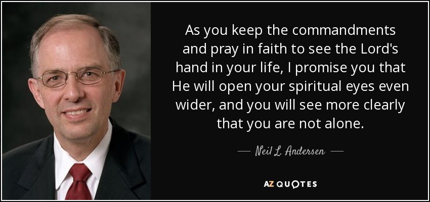 As you keep the commandments and pray in faith to see the Lord's hand in your life, I promise you that He will open your spiritual eyes even wider, and you will see more clearly that you are not alone. - Neil L. Andersen
