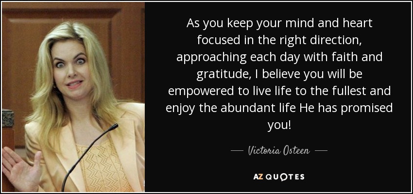 As you keep your mind and heart focused in the right direction, approaching each day with faith and gratitude, I believe you will be empowered to live life to the fullest and enjoy the abundant life He has promised you! - Victoria Osteen