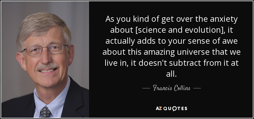 As you kind of get over the anxiety about [science and evolution], it actually adds to your sense of awe about this amazing universe that we live in, it doesn't subtract from it at all. - Francis Collins