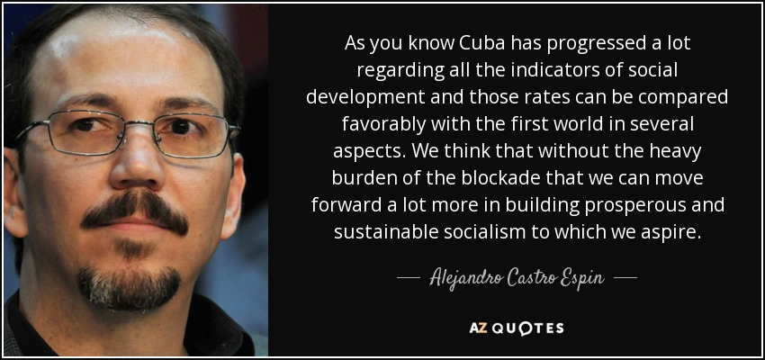 As you know Cuba has progressed a lot regarding all the indicators of social development and those rates can be compared favorably with the first world in several aspects. We think that without the heavy burden of the blockade that we can move forward a lot more in building prosperous and sustainable socialism to which we aspire. - Alejandro Castro Espin