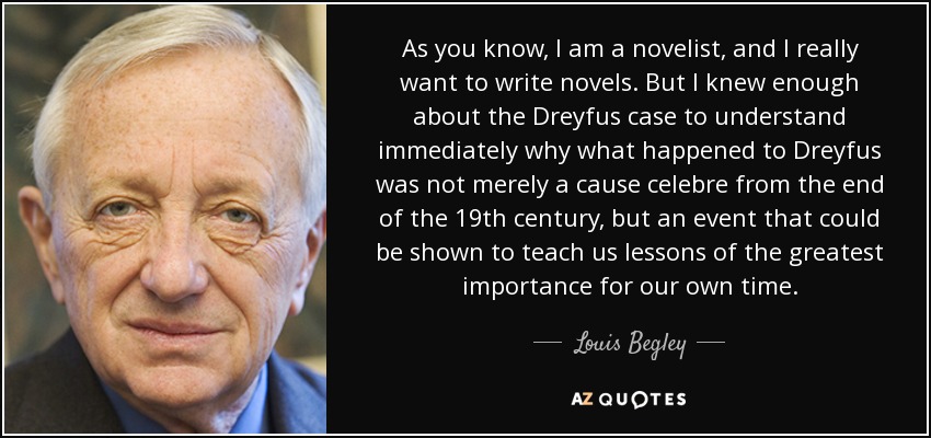 As you know, I am a novelist, and I really want to write novels. But I knew enough about the Dreyfus case to understand immediately why what happened to Dreyfus was not merely a cause celebre from the end of the 19th century, but an event that could be shown to teach us lessons of the greatest importance for our own time. - Louis Begley