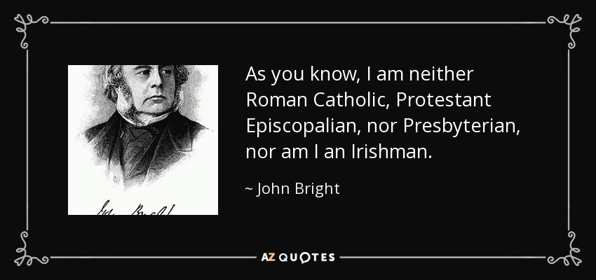 As you know, I am neither Roman Catholic, Protestant Episcopalian, nor Presbyterian, nor am I an Irishman. - John Bright