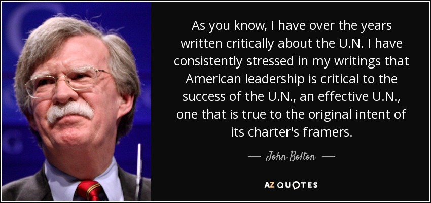 As you know, I have over the years written critically about the U.N. I have consistently stressed in my writings that American leadership is critical to the success of the U.N., an effective U.N., one that is true to the original intent of its charter's framers. - John Bolton