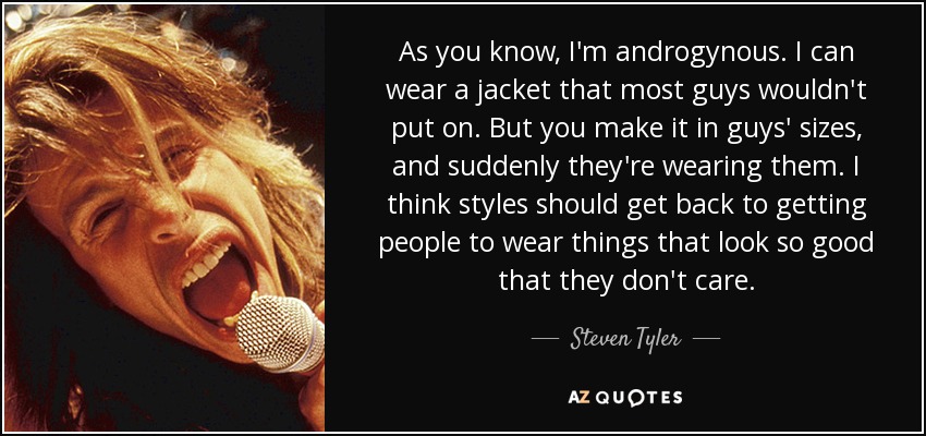 As you know, I'm androgynous. I can wear a jacket that most guys wouldn't put on. But you make it in guys' sizes, and suddenly they're wearing them. I think styles should get back to getting people to wear things that look so good that they don't care. - Steven Tyler