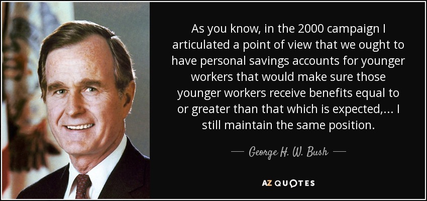As you know, in the 2000 campaign I articulated a point of view that we ought to have personal savings accounts for younger workers that would make sure those younger workers receive benefits equal to or greater than that which is expected, ... I still maintain the same position. - George H. W. Bush