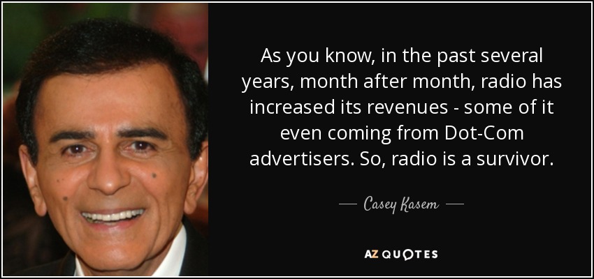 As you know, in the past several years, month after month, radio has increased its revenues - some of it even coming from Dot-Com advertisers. So, radio is a survivor. - Casey Kasem