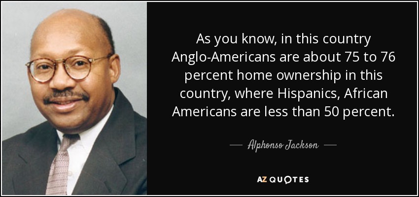 As you know, in this country Anglo-Americans are about 75 to 76 percent home ownership in this country, where Hispanics, African Americans are less than 50 percent. - Alphonso Jackson