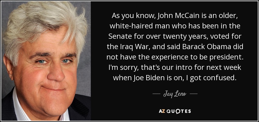As you know, John McCain is an older, white-haired man who has been in the Senate for over twenty years, voted for the Iraq War, and said Barack Obama did not have the experience to be president. I'm sorry, that's our intro for next week when Joe Biden is on, I got confused. - Jay Leno