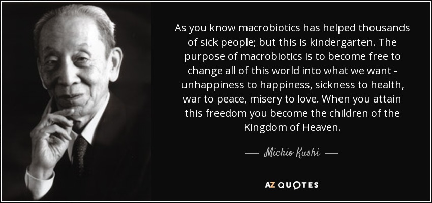 As you know macrobiotics has helped thousands of sick people; but this is kindergarten. The purpose of macrobiotics is to become free to change all of this world into what we want - unhappiness to happiness, sickness to health, war to peace, misery to love. When you attain this freedom you become the children of the Kingdom of Heaven. - Michio Kushi
