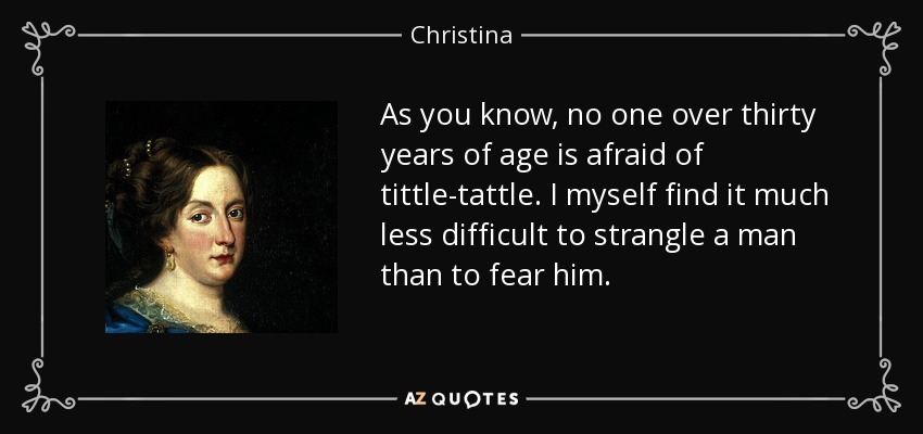 As you know, no one over thirty years of age is afraid of tittle-tattle. I myself find it much less difficult to strangle a man than to fear him. - Christina, Queen of Sweden