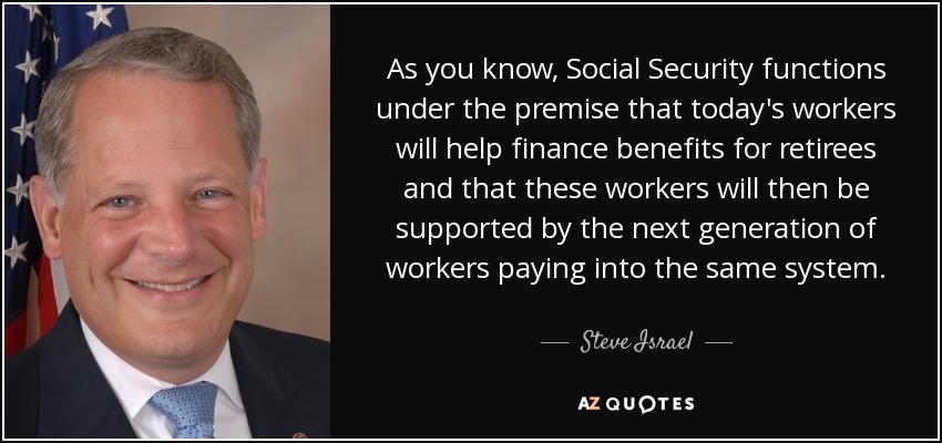 As you know, Social Security functions under the premise that today's workers will help finance benefits for retirees and that these workers will then be supported by the next generation of workers paying into the same system. - Steve Israel