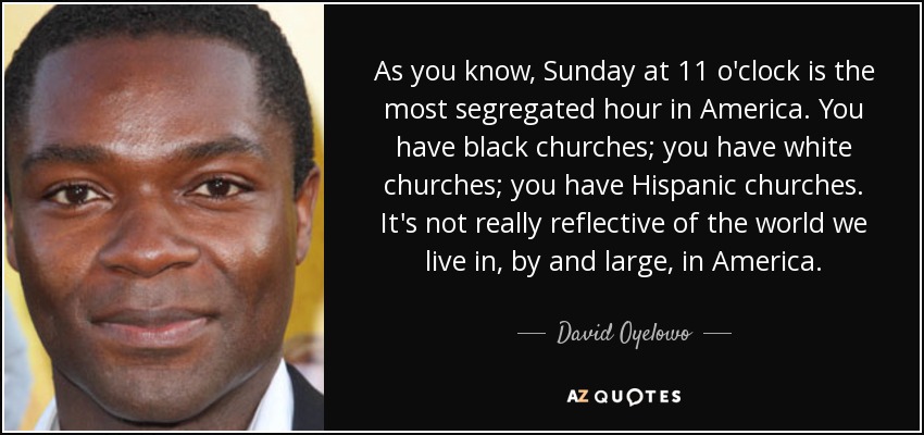 As you know, Sunday at 11 o'clock is the most segregated hour in America. You have black churches; you have white churches; you have Hispanic churches. It's not really reflective of the world we live in, by and large, in America. - David Oyelowo