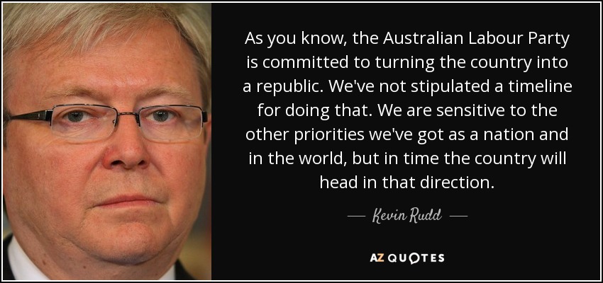 As you know, the Australian Labour Party is committed to turning the country into a republic. We've not stipulated a timeline for doing that. We are sensitive to the other priorities we've got as a nation and in the world, but in time the country will head in that direction. - Kevin Rudd