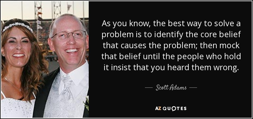 As you know, the best way to solve a problem is to identify the core belief that causes the problem; then mock that belief until the people who hold it insist that you heard them wrong. - Scott Adams