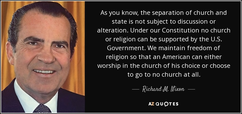 As you know, the separation of church and state is not subject to discussion or alteration. Under our Constitution no church or religion can be supported by the U.S. Government. We maintain freedom of religion so that an American can either worship in the church of his choice or choose to go to no church at all. - Richard M. Nixon