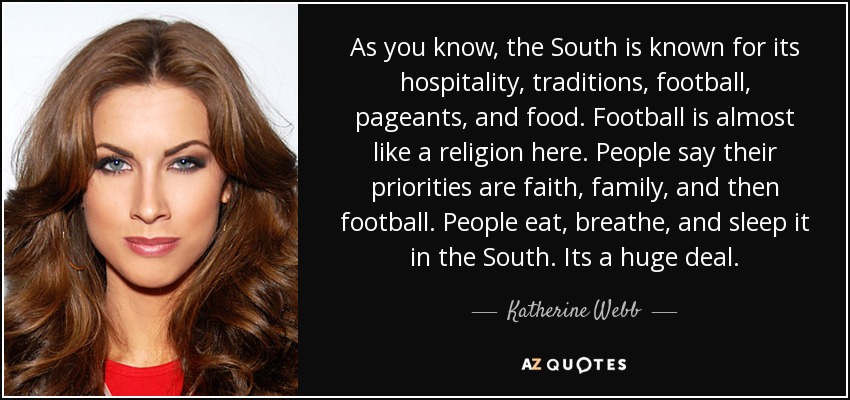 As you know, the South is known for its hospitality, traditions, football, pageants, and food. Football is almost like a religion here. People say their priorities are faith, family, and then football. People eat, breathe, and sleep it in the South. Its a huge deal. - Katherine Webb