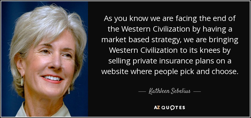 As you know we are facing the end of the Western Civilization by having a market based strategy, we are bringing Western Civilization to its knees by selling private insurance plans on a website where people pick and choose. - Kathleen Sebelius