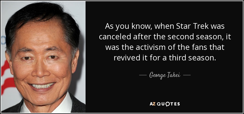 As you know, when Star Trek was canceled after the second season, it was the activism of the fans that revived it for a third season. - George Takei