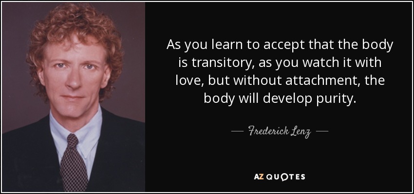 As you learn to accept that the body is transitory, as you watch it with love, but without attachment, the body will develop purity. - Frederick Lenz
