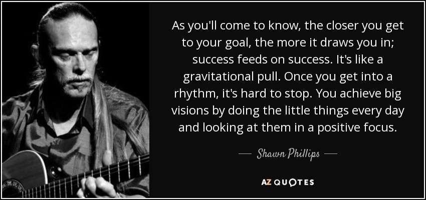 As you'll come to know, the closer you get to your goal, the more it draws you in; success feeds on success. It's like a gravitational pull. Once you get into a rhythm, it's hard to stop. You achieve big visions by doing the little things every day and looking at them in a positive focus. - Shawn Phillips