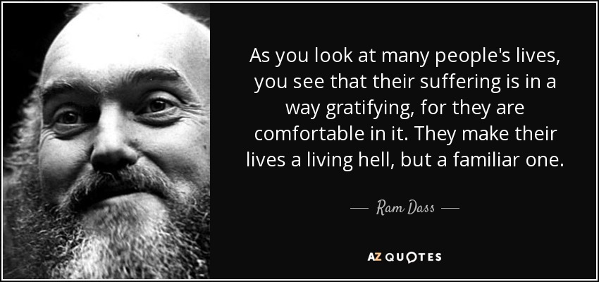 As you look at many people's lives, you see that their suffering is in a way gratifying, for they are comfortable in it. They make their lives a living hell, but a familiar one. - Ram Dass