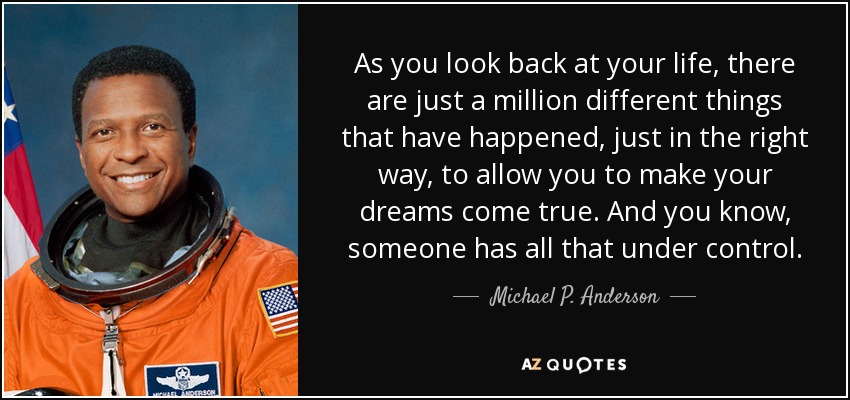 As you look back at your life, there are just a million different things that have happened, just in the right way, to allow you to make your dreams come true. And you know, someone has all that under control. - Michael P. Anderson