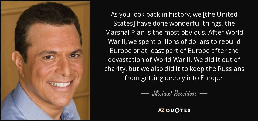 As you look back in history, we [the United States] have done wonderful things, the Marshal Plan is the most obvious. After World War II, we spent billions of dollars to rebuild Europe or at least part of Europe after the devastation of World War II. We did it out of charity, but we also did it to keep the Russians from getting deeply into Europe. - Michael Beschloss