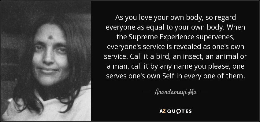 As you love your own body, so regard everyone as equal to your own body. When the Supreme Experience supervenes, everyone's service is revealed as one's own service. Call it a bird, an insect, an animal or a man, call it by any name you please, one serves one's own Self in every one of them. - Anandamayi Ma